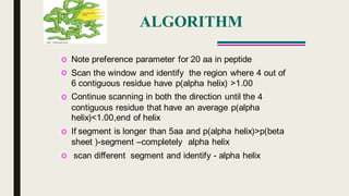 ALGORITHM
o
o
Note preference parameter for 20 aa in peptide
Scan the window and identify the region where 4 out of
6 contiguous residue have p(alpha helix) >1.00
Continue scanning in both the direction until theo 4
contiguous residue that have an average p(alpha
helix)<1.00,end of helix
If segment is longer than 5aa and p(alpha helix)>p(betao
sheet )-segment –completely alpha helix
o scan different segment and identify - alpha helix
 