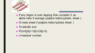 If any region is over lapping than consider it
alpha helix if average p(alpha helix)>p(beta
 Or beta sheet if p(alpha helix)<p(beta sheet
 To identify turn
 P(t)=f(j)f(j+1)f(j+2)f(j+3)
 J=residual number
as
sheet
)
)
 