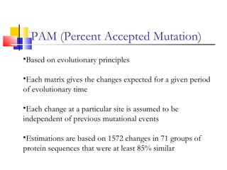 PAM (Percent Accepted Mutation)
•Based on evolutionary principles
•Each matrix gives the changes expected for a given period
of evolutionary time
•Each change at a particular site is assumed to be
independent of previous mutational events
•Estimations are based on 1572 changes in 71 groups of
protein sequences that were at least 85% similar
 