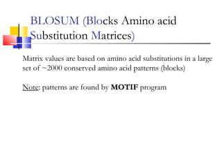 BLOSUM (Blocks Amino acid
Substitution Matrices)
Matrix values are based on amino acid substitutions in a large
set of ~2000 conserved amino acid patterns (blocks)
Note: patterns are found by MOTIFMOTIF program
 