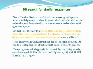 • Since Charles Darwin the idea of common origin of species
became widely accepted view, however the level of similarity on
molecular level between distant species remained unclear until
1970s and 1980s.
• At that time the fact that many DNA and particularly protein
molecules retain high similarity, hundreds of millions of years
after separation from the common ancestor, was established.
• This discovery as well as practical needs to search growing DB
lead to development of effective methods of similarity search.
• Two programs, which greatly facilitated the similarity search,
were developed FASTA (Pearson and Lipman 1988) and BLAST
(Altschul et al. 1990).
DB search for similar sequences
 