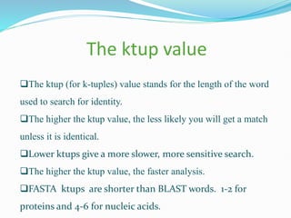 The ktup value
The ktup (for k-tuples) value stands for the length of the word
used to search for identity.
The higher the ktup value, the less likely you will get a match
unless it is identical.
Lower ktups give a more slower, more sensitive search.
The higher the ktup value, the faster analysis.
FASTA ktups are shorter than BLAST words. 1-2 for
proteins and 4-6 for nucleic acids.
 