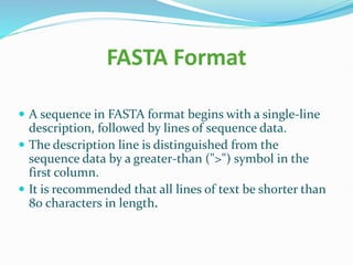 FASTA Format
 A sequence in FASTA format begins with a single-line
description, followed by lines of sequence data.
 The description line is distinguished from the
sequence data by a greater-than (">") symbol in the
first column.
 It is recommended that all lines of text be shorter than
80 characters in length.
 