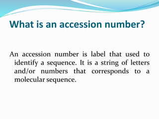 What is an accession number?
An accession number is label that used to
identify a sequence. It is a string of letters
and/or numbers that corresponds to a
molecular sequence.
 