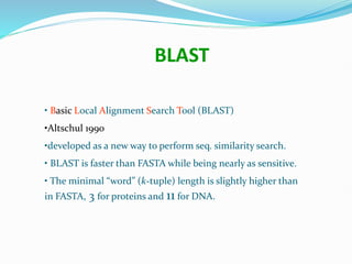 • Basic Local Alignment Search Tool (BLAST)
•Altschul 1990
•developed as a new way to perform seq. similarity search.
• BLAST is faster than FASTA while being nearly as sensitive.
• The minimal “word” (k-tuple) length is slightly higher than
in FASTA, 3 for proteins and 11 for DNA.
BLAST
 