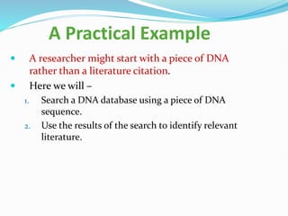 A Practical Example
 A researcher might start with a piece of DNA
rather than a literature citation.
 Here we will –
1. Search a DNA database using a piece of DNA
sequence.
2. Use the results of the search to identify relevant
literature.
 