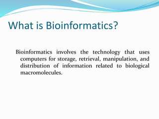 What is Bioinformatics?
Bioinformatics involves the technology that uses
computers for storage, retrieval, manipulation, and
distribution of information related to biological
macromolecules.
 