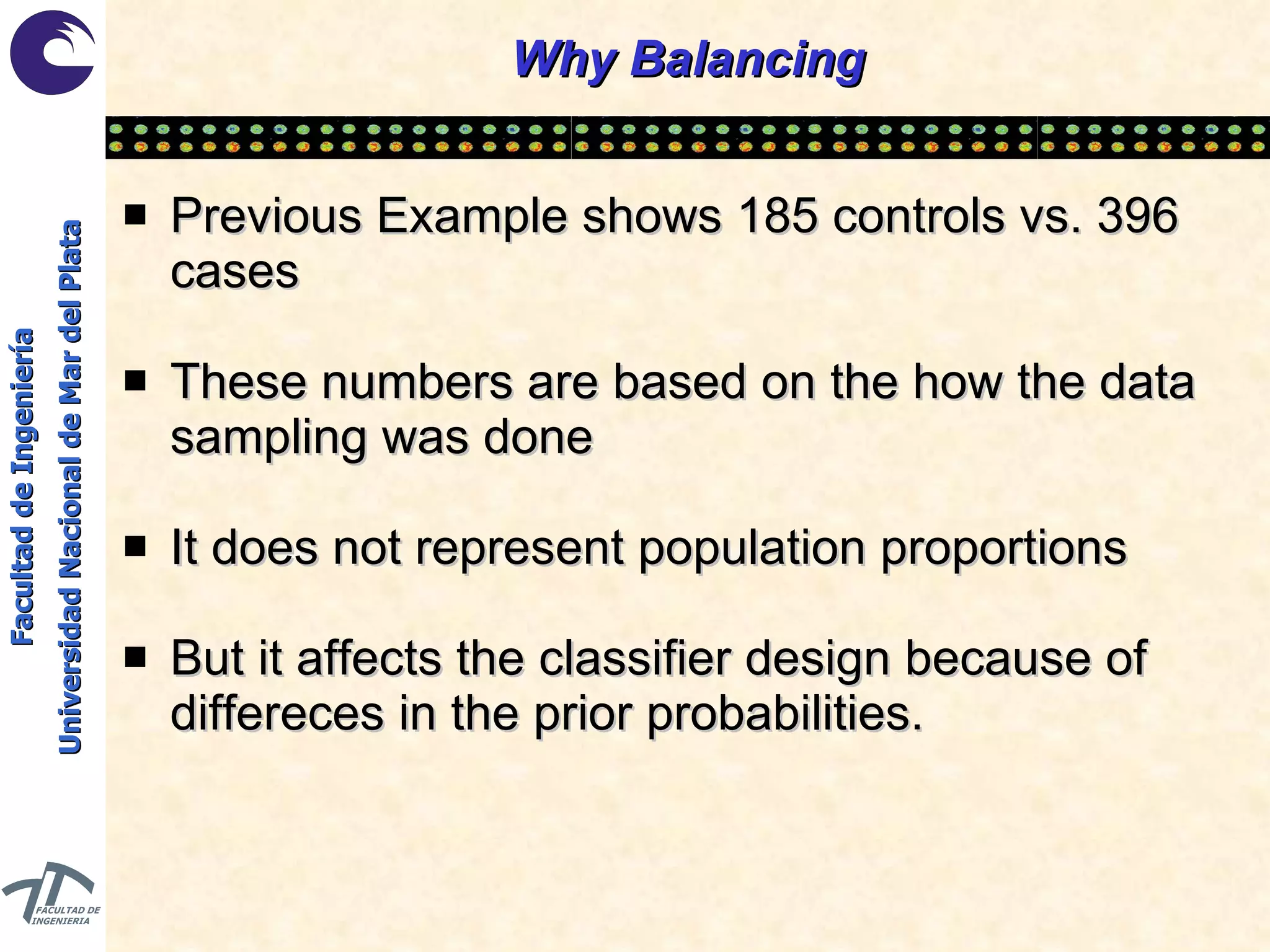 Why Balancing Previous Example shows 185 controls vs. 396 cases These numbers are based on the how the data sampling was done It does not represent population proportions But it affects the classifier design because of differeces in the prior probabilities. 