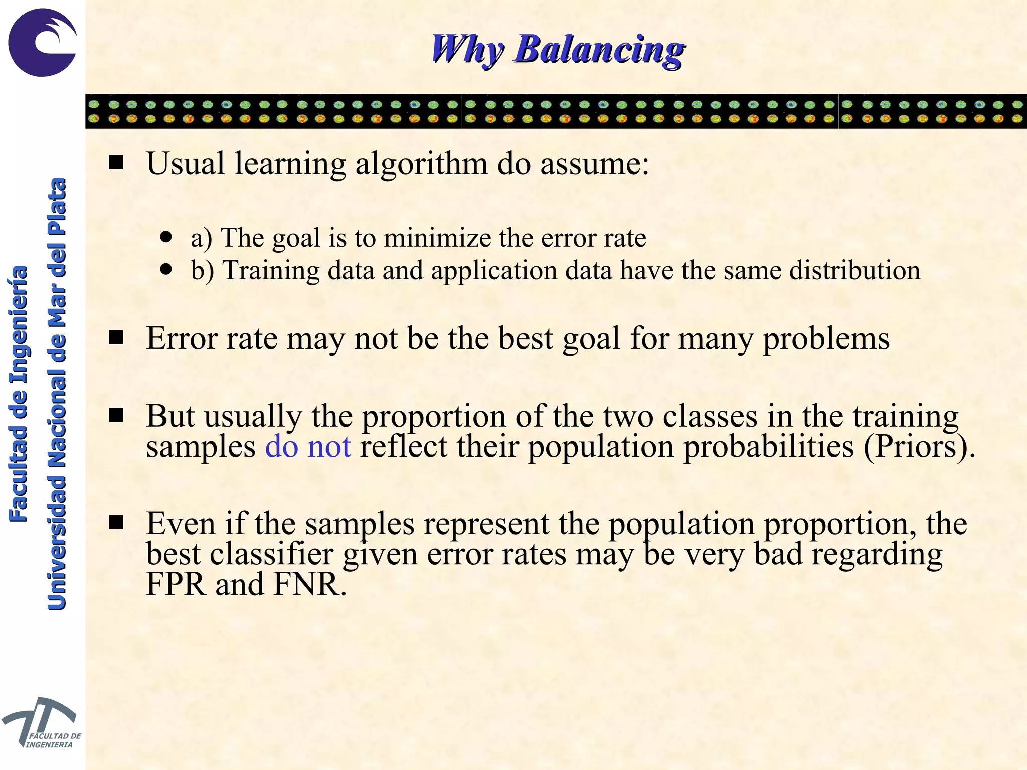 Why Balancing Usual learning algorithm do assume: a) The goal is to minimize the error rate b) Training data and application data have the same distribution Error rate may not be the best goal for many problems But usually the proportion of the two classes in the training samples  do not  reflect their population probabilities (Priors). Even if the samples represent the population proportion, the best classifier given error rates may be very bad regarding FPR and FNR. 
