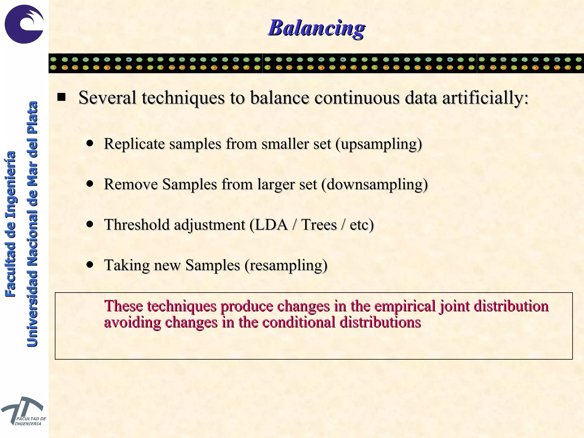 Balancing Several techniques to balance continuous data artificially: Replicate samples from smaller set (upsampling) Remove Samples from larger set (downsampling) Threshold adjustment (LDA / Trees / etc) Taking new Samples (resampling) These techniques produce changes in the empirical joint distribution avoiding changes in the conditional distributions 