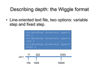 Describing depth: the Wiggle format
• Line-oriented text file, two options: variable
step and fixed step.
variableStep chrom=chr1 span=2
100 1
variableStep chrom=chr1 span=3
1000 2
variableStep chrom=chr1 span=4
10000 3
11 222 3333
chr1:
100 1000 10000
 