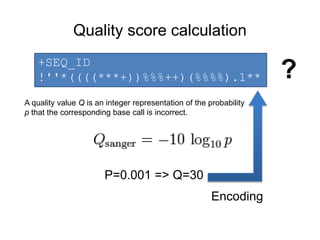 Quality score calculation 
+SEQ_ID 
!''*((((***+))%%%++)(%%%%).1** ? 
A quality value Q is an integer representation of the probability 
p that the corresponding base call is incorrect. 
P=0.001 => Q=30 
Encoding 
 