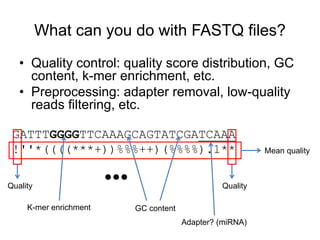 What can you do with FASTQ files? 
• Quality control: quality score distribution, GC 
content, k-mer enrichment, etc. 
• Preprocessing: adapter removal, low-quality 
reads filtering, etc. 
GATTTGGGGTTCAAAGCAGTATCGATCAAA 
!''*((((***+))%%%++)(%%%%).1** Mean quality 
Quality Quality 
K-mer enrichment GC content 
Adapter? (miRNA) 
… 
 