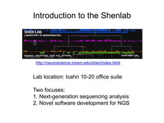 Introduction to the Shenlab 
http://neuroscience.mssm.edu/shen/index.html 
Lab location: Icahn 10-20 office suite 
Two focuses: 
1. Next-generation sequencing analysis 
2. Novel software development for NGS 
 