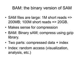 BAM: the binary version of SAM 
• SAM files are large: 1M short reads => 
200MB; 100M short reads => 20GB. 
• Makes sense for compression 
• BAM: Binary sAM; compress using gzip 
library. 
• Two parts: compressed data + index 
• Index: random access (visualization, 
analysis, etc.) 
 