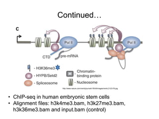 Continued… 
http://www.nature.com/nsmb/journal/v18/n9/images/nsmb.2123-F6.jpg 
• ChIP-seq in human embryonic stem cells 
• Alignment files: h3k4me3.bam, h3k27me3.bam, 
h3k36me3.bam and input.bam (control) 
 