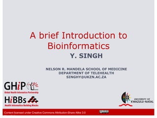 A brief Introduction to
                         Bioinformatics
                                                      Y. SINGH
                                  NELSON R. MANDELA SCHOOL OF MEDICINE
                                       DEPARTMENT OF TELEHEALTH
                                            SINGHY@UKZN.AC.ZA




Content licensed under Creative Commons Attribution-Share Alike 3.0
Unported
 