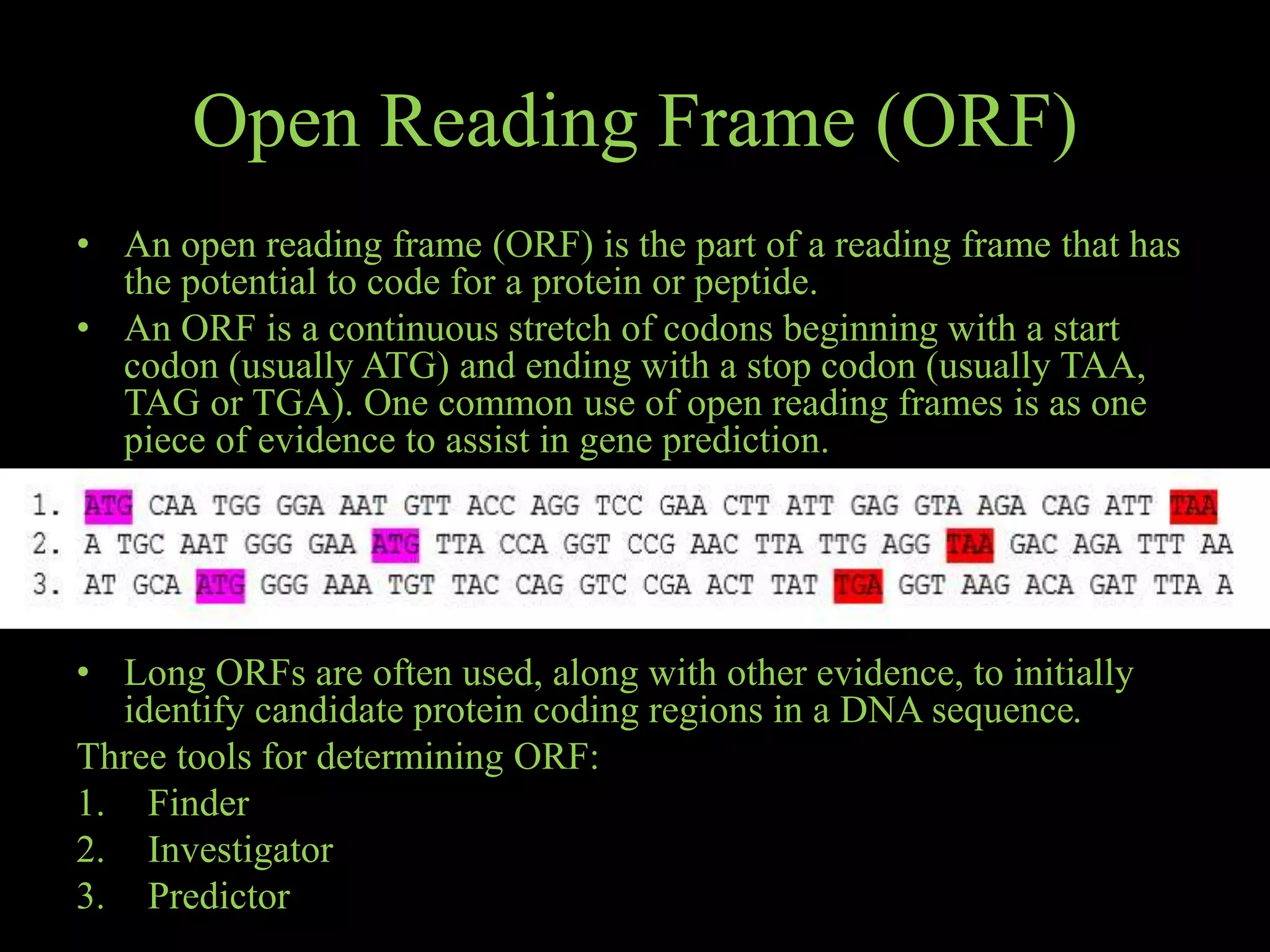 Open Reading Frame (ORF)
• An open reading frame (ORF) is the part of a reading frame that has
the potential to code for a protein or peptide.
• An ORF is a continuous stretch of codons beginning with a start
codon (usually ATG) and ending with a stop codon (usually TAA,
TAG or TGA). One common use of open reading frames is as one
piece of evidence to assist in gene prediction.
• Long ORFs are often used, along with other evidence, to initially
identify candidate protein coding regions in a DNA sequence.
Three tools for determining ORF:
1. Finder
2. Investigator
3. Predictor
 