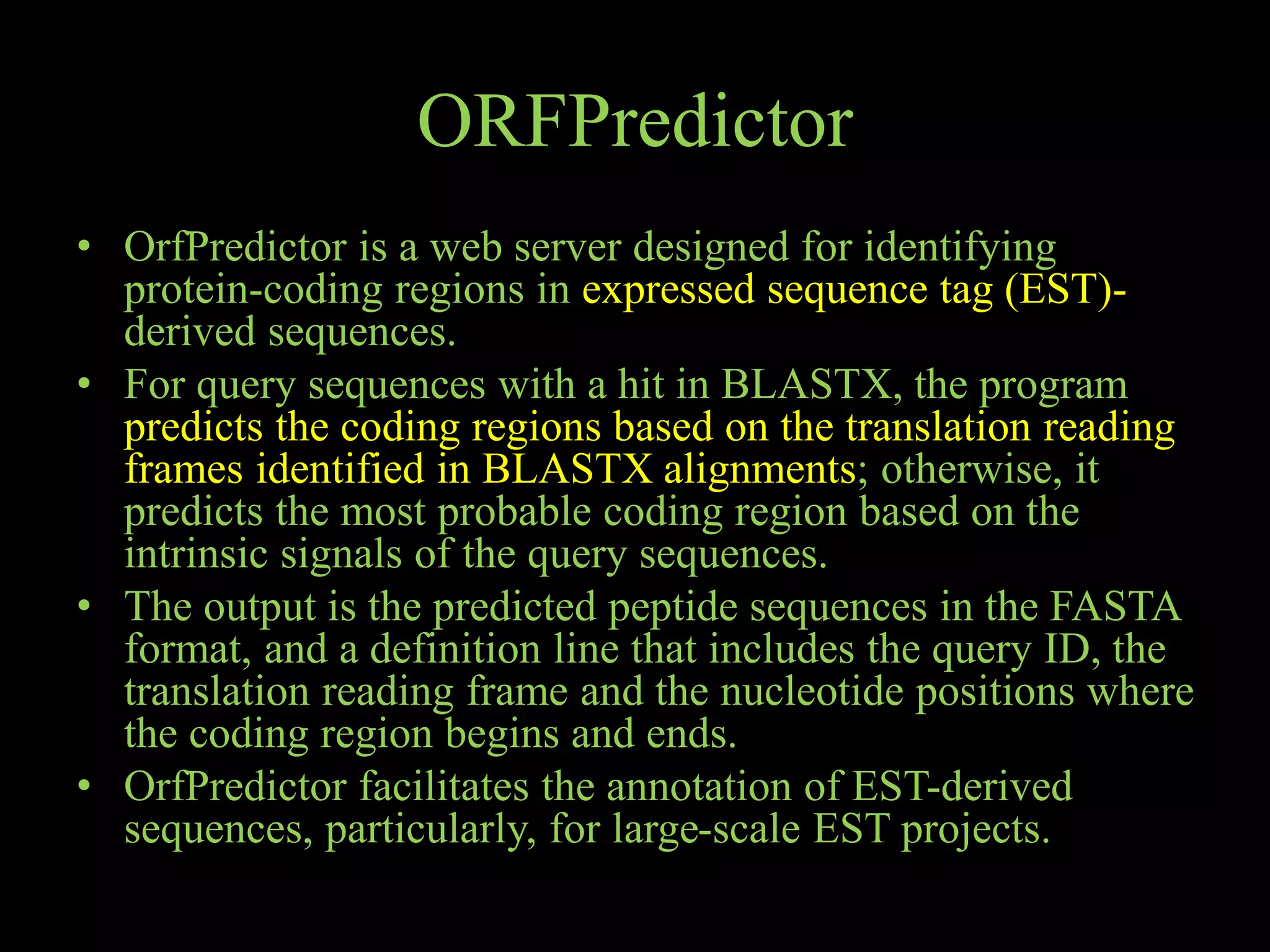 ORFPredictor
• OrfPredictor is a web server designed for identifying
protein-coding regions in expressed sequence tag (EST)-
derived sequences.
• For query sequences with a hit in BLASTX, the program
predicts the coding regions based on the translation reading
frames identified in BLASTX alignments; otherwise, it
predicts the most probable coding region based on the
intrinsic signals of the query sequences.
• The output is the predicted peptide sequences in the FASTA
format, and a definition line that includes the query ID, the
translation reading frame and the nucleotide positions where
the coding region begins and ends.
• OrfPredictor facilitates the annotation of EST-derived
sequences, particularly, for large-scale EST projects.
 