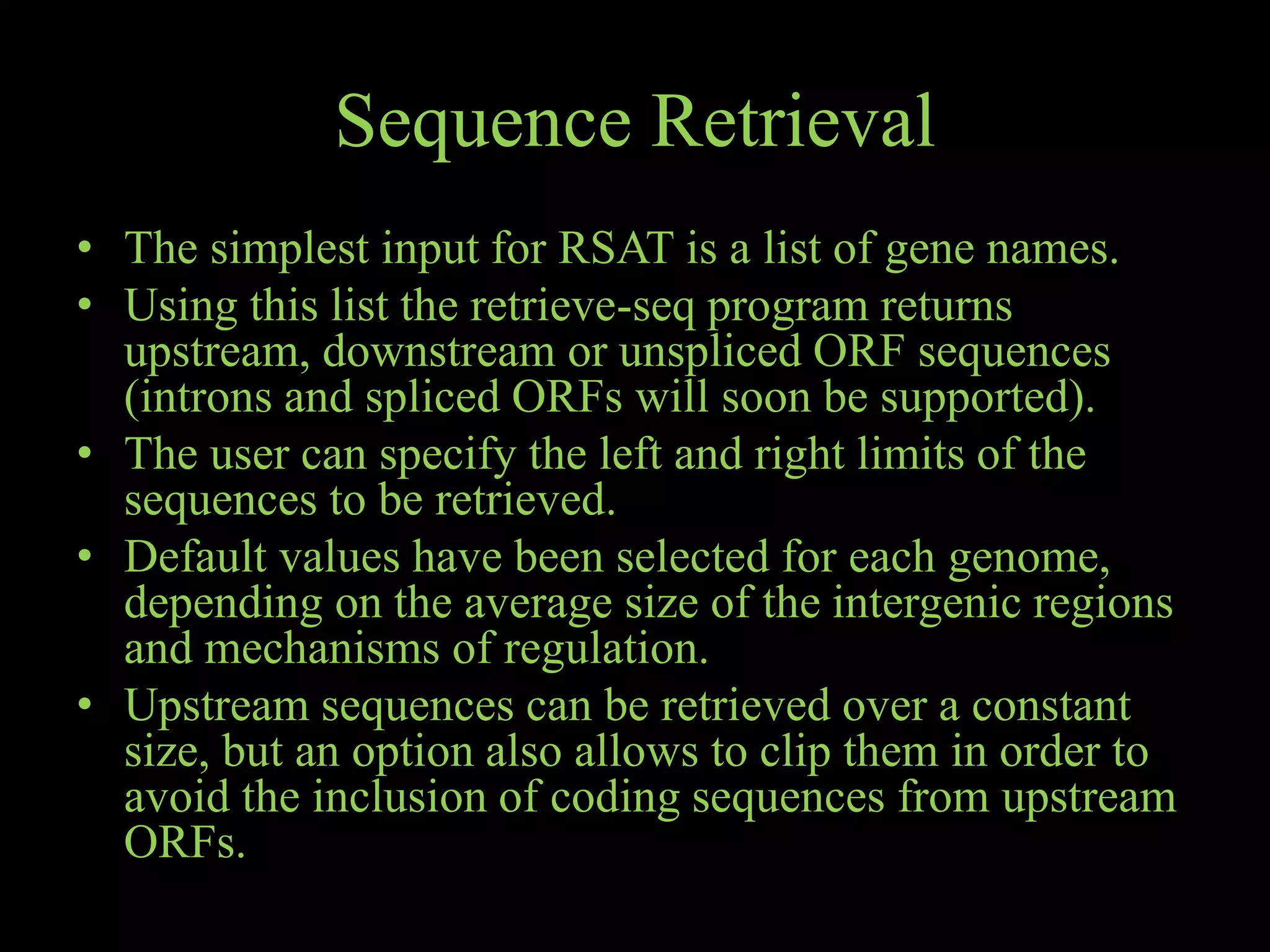 Sequence Retrieval
• The simplest input for RSAT is a list of gene names.
• Using this list the retrieve-seq program returns
upstream, downstream or unspliced ORF sequences
(introns and spliced ORFs will soon be supported).
• The user can specify the left and right limits of the
sequences to be retrieved.
• Default values have been selected for each genome,
depending on the average size of the intergenic regions
and mechanisms of regulation.
• Upstream sequences can be retrieved over a constant
size, but an option also allows to clip them in order to
avoid the inclusion of coding sequences from upstream
ORFs.
 
