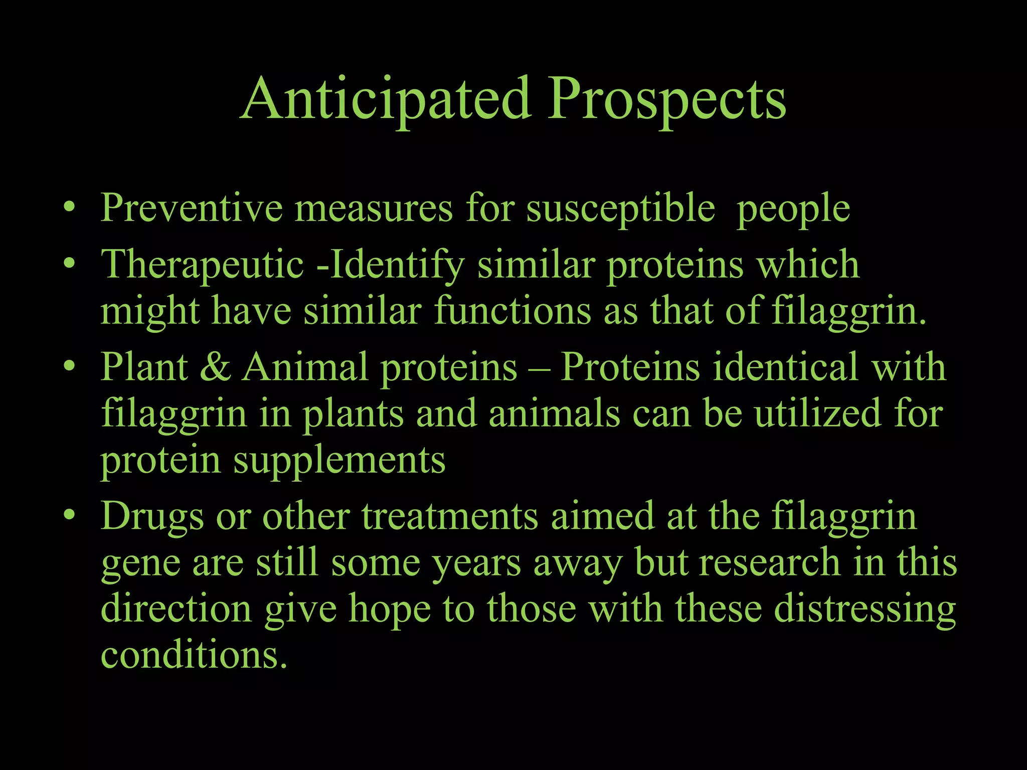Anticipated Prospects
• Preventive measures for susceptible people
• Therapeutic -Identify similar proteins which
might have similar functions as that of filaggrin.
• Plant & Animal proteins – Proteins identical with
filaggrin in plants and animals can be utilized for
protein supplements
• Drugs or other treatments aimed at the filaggrin
gene are still some years away but research in this
direction give hope to those with these distressing
conditions.
 
