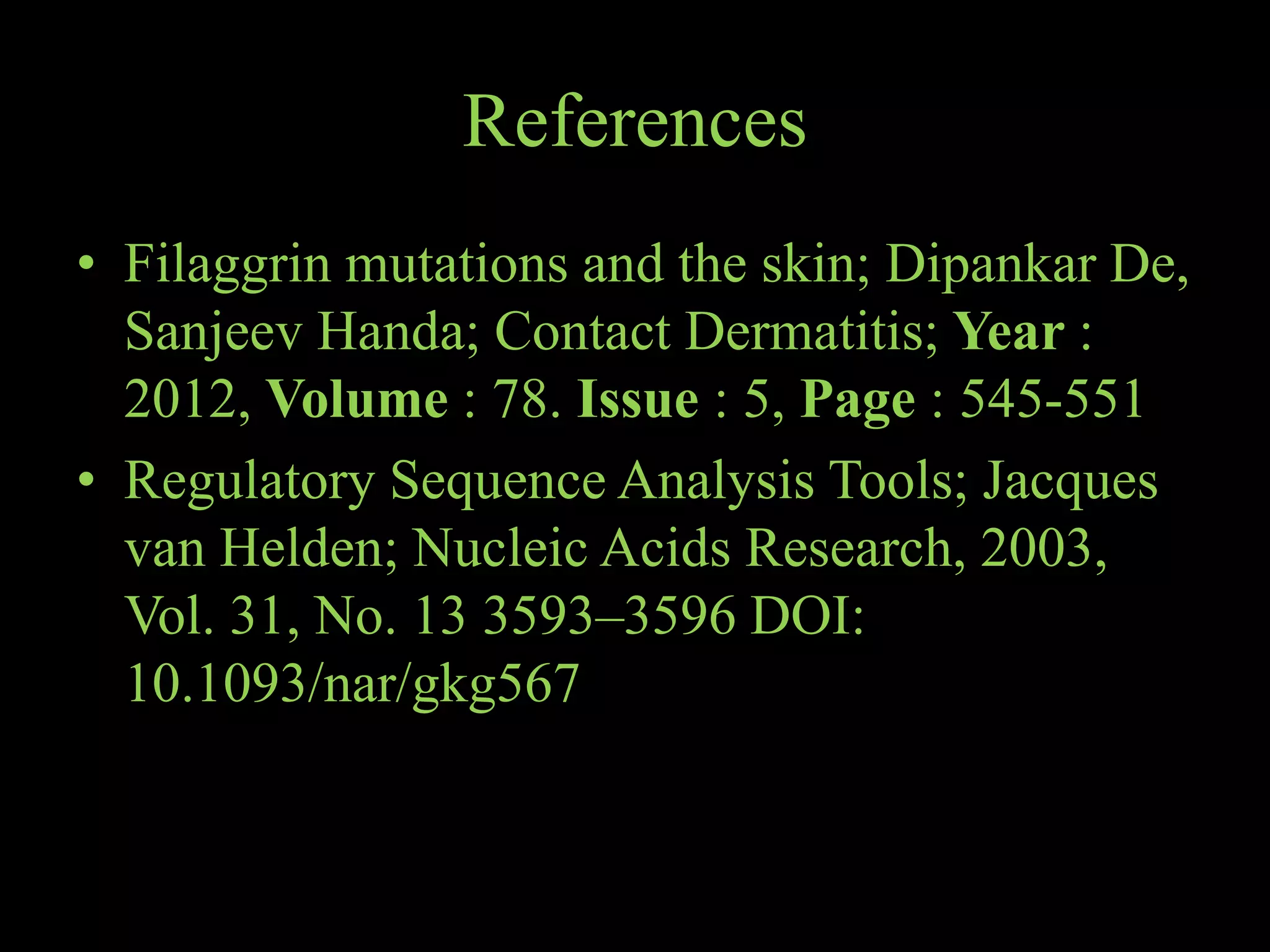 References
• Filaggrin mutations and the skin; Dipankar De,
Sanjeev Handa; Contact Dermatitis; Year :
2012, Volume : 78. Issue : 5, Page : 545-551
• Regulatory Sequence Analysis Tools; Jacques
van Helden; Nucleic Acids Research, 2003,
Vol. 31, No. 13 3593–3596 DOI:
10.1093/nar/gkg567
 