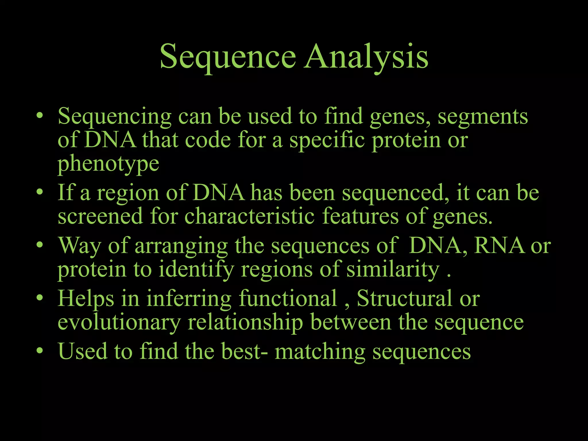 Sequence Analysis
• Sequencing can be used to find genes, segments
of DNA that code for a specific protein or
phenotype
• If a region of DNA has been sequenced, it can be
screened for characteristic features of genes.
• Way of arranging the sequences of DNA, RNA or
protein to identify regions of similarity .
• Helps in inferring functional , Structural or
evolutionary relationship between the sequence
• Used to find the best- matching sequences
 