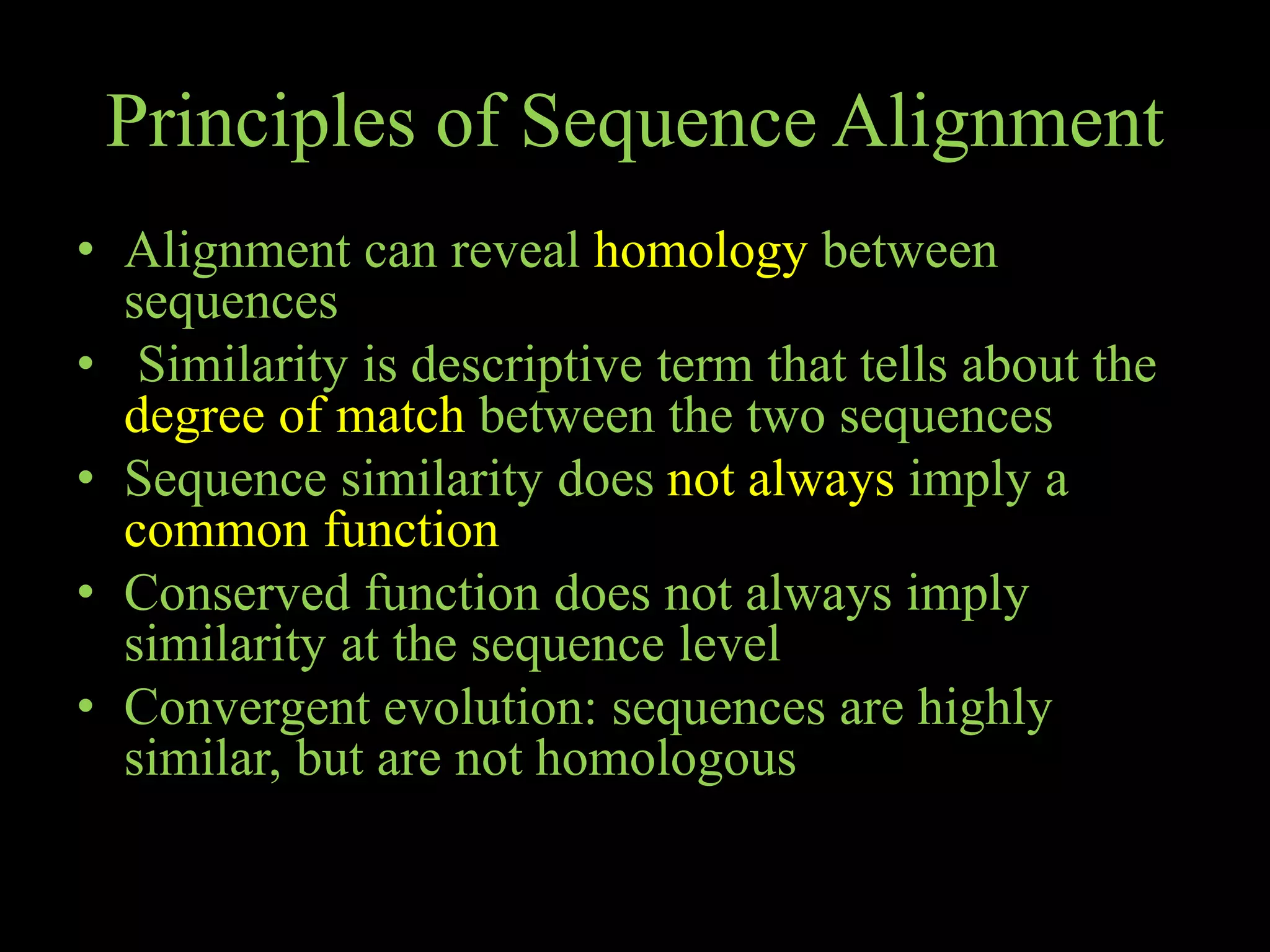 Principles of Sequence Alignment
• Alignment can reveal homology between
sequences
• Similarity is descriptive term that tells about the
degree of match between the two sequences
• Sequence similarity does not always imply a
common function
• Conserved function does not always imply
similarity at the sequence level
• Convergent evolution: sequences are highly
similar, but are not homologous
 