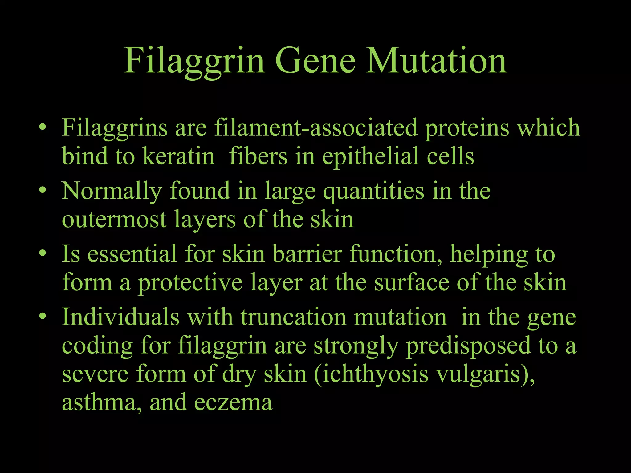 Filaggrin Gene Mutation
• Filaggrins are filament-associated proteins which
bind to keratin fibers in epithelial cells
• Normally found in large quantities in the
outermost layers of the skin
• Is essential for skin barrier function, helping to
form a protective layer at the surface of the skin
• Individuals with truncation mutation in the gene
coding for filaggrin are strongly predisposed to a
severe form of dry skin (ichthyosis vulgaris),
asthma, and eczema
 