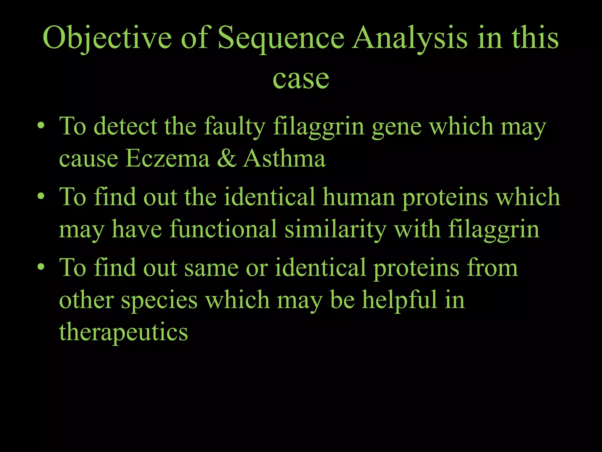 Objective of Sequence Analysis in this
case
• To detect the faulty filaggrin gene which may
cause Eczema & Asthma
• To find out the identical human proteins which
may have functional similarity with filaggrin
• To find out same or identical proteins from
other species which may be helpful in
therapeutics
 