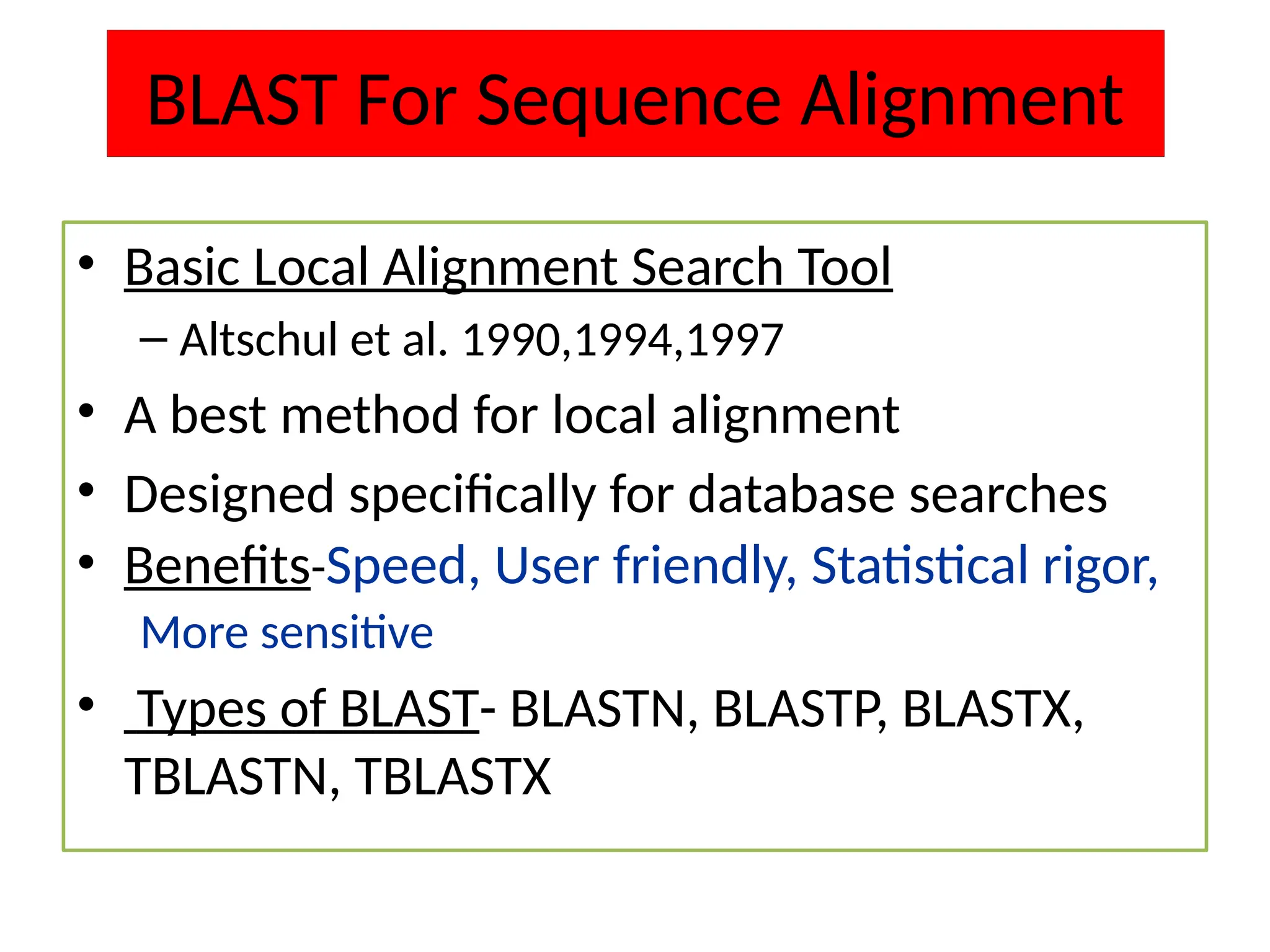 BLAST For Sequence Alignment
• Basic Local Alignment Search Tool
– Altschul et al. 1990,1994,1997
• A best method for local alignment
• Designed specifically for database searches
• Benefits-Speed, User friendly, Statistical rigor,
More sensitive
• Types of BLAST- BLASTN, BLASTP, BLASTX,
TBLASTN, TBLASTX
 