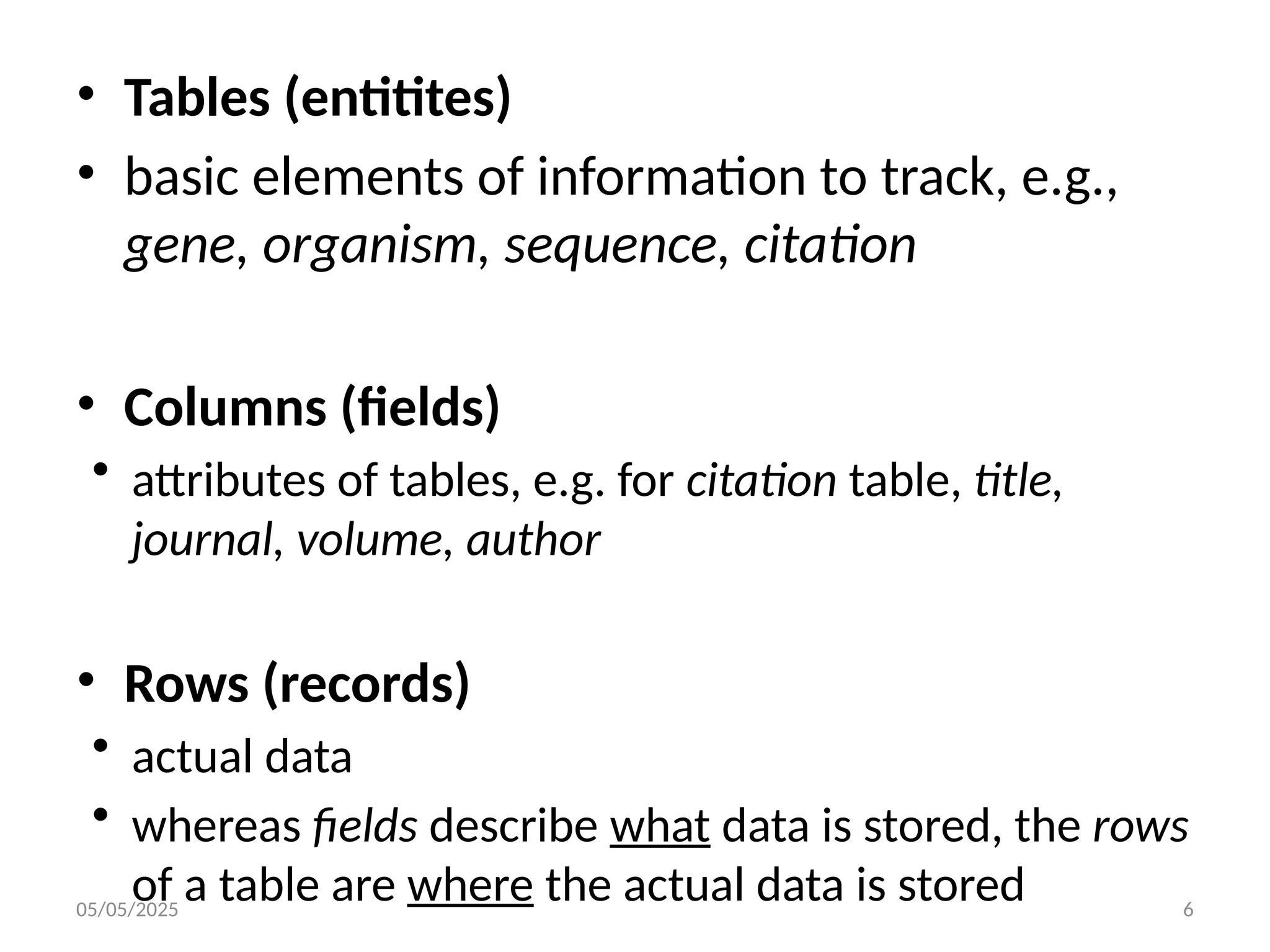 05/05/2025 6
• Tables (entitites)
• basic elements of information to track, e.g.,
gene, organism, sequence, citation
• Columns (fields)
• attributes of tables, e.g. for citation table, title,
journal, volume, author
• Rows (records)
• actual data
• whereas fields describe what data is stored, the rows
of a table are where the actual data is stored
 