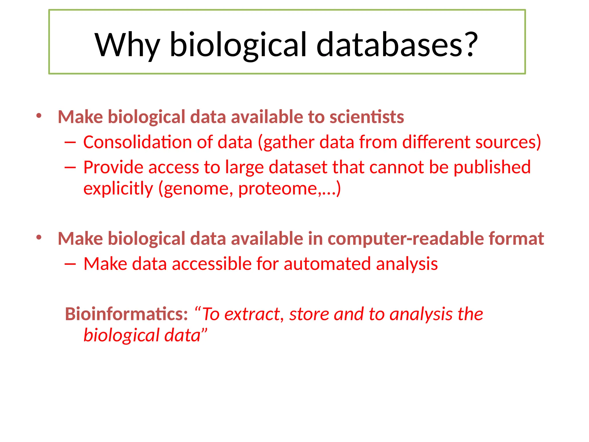 Why biological databases?
• Make biological data available to scientists
– Consolidation of data (gather data from different sources)
– Provide access to large dataset that cannot be published
explicitly (genome, proteome,…)
• Make biological data available in computer-readable format
– Make data accessible for automated analysis
Bioinformatics: “To extract, store and to analysis the
biological data”
 