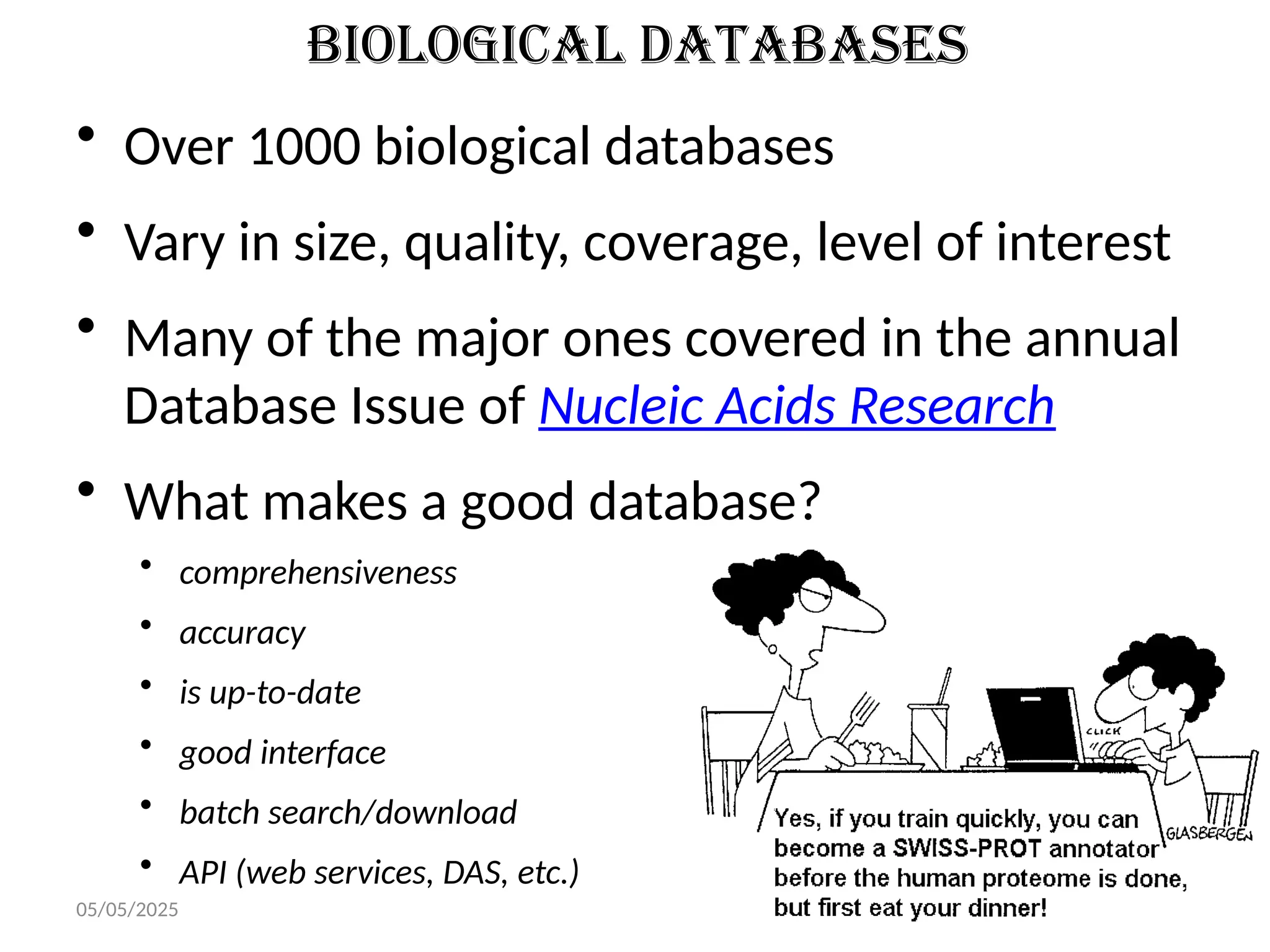 05/05/2025 9
Biological Databases
• Over 1000 biological databases
• Vary in size, quality, coverage, level of interest
• Many of the major ones covered in the annual
Database Issue of Nucleic Acids Research
• What makes a good database?
• comprehensiveness
• accuracy
• is up-to-date
• good interface
• batch search/download
• API (web services, DAS, etc.)
 