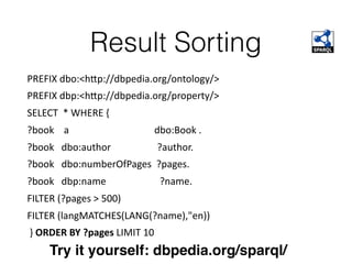Result Sorting
PREFIX	dbo:<h`p://dbpedia.org/ontology/>	
PREFIX	dbp:<h`p://dbpedia.org/property/>	
SELECT		*	WHERE	{		
?book				a																																			dbo:Book	.	
?book			dbo:author																			?author.	
?book			dbo:numberOfPages		?pages.	
?book			dbp:name																						?name.	
FILTER	(?pages	>	500)	
FILTER	(langMATCHES(LANG(?name),"en))	
	}	ORDER	BY	?pages	LIMIT	10
Try it yourself: dbpedia.org/sparql/
 