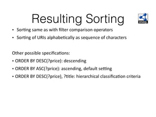 Resulting Sorting
• SorFng	same	as	with	ﬁlter	comparison	operators		
• SorFng	of	URIs	alphabeFcally	as	sequence	of	characters		
Other	possible	speciﬁcaFons:		
•	ORDER	BY	DESC(?price):	descending	
•	ORDER	BY	ASC(?price):	ascending,	default	seong	
•	ORDER	BY	DESC(?price),	?Ftle:	hierarchical	classiﬁcaFon	criteria	
 