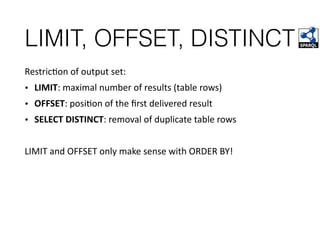 LIMIT, OFFSET, DISTINCT
RestricFon	of	output	set:	
• LIMIT:	maximal	number	of	results	(table	rows)	
• OFFSET:	posiFon	of	the	ﬁrst	delivered	result	
• SELECT	DISTINCT:	removal	of	duplicate	table	rows		
LIMIT	and	OFFSET	only	make	sense	with	ORDER	BY!	
 