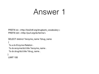Answer 1
PREFIX dv: <http://bio2rdf.org/drugbank_vocabulary:>

PREFIX dct: <http://purl.org/dc/terms/>

SELECT distinct ?enzyme_name ?drug_name 

{

?s a dv:Enzyme-Relation .

?s dv:enzyme/dct:title ?enzyme_name .

?s dv:drug/dct:title ?drug_name .

} 

LIMIT 100
 