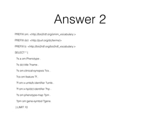 Answer 2
PREFIX om: <http://bio2rdf.org/omim_vocabulary:>
PREFIX dct: <http://purl.org/dc/terms/>
PREFIX b: <http://bio2rdf.org/bio2rdf_vocabulary:>
SELECT * {
?s a om:Phenotype .
?s dct:title ?name .
?s om:clinical-synopsis ?cs .
?cs om:feature ?f .
?f om:x-umls/b:identiﬁer ?umls .
?f om:x-hp/dct:identiﬁer ?hp .
?s om:phenotype-map ?pm .
?pm om:gene-symbol ?gene.
} LIMIT 10
 