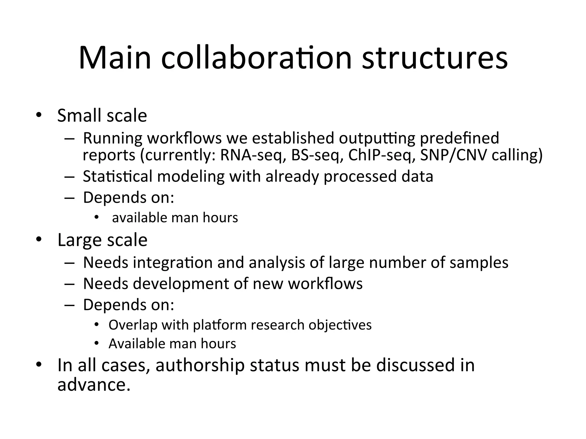 Main	collabora-on	structures	
•  Small	scale	
–  Running	workﬂows	we	established	outpudng	predeﬁned	
reports	(currently:	RNA-seq,	BS-seq,	ChIP-seq,	SNP/CNV	calling)	
–  Sta-s-cal	modeling	with	already	processed	data	
–  Depends	on:	
•  	available	man-hours	
•  Large	scale		
–  Needs	integra-on	and	analysis	of	large	number	of	samples	
–  Needs	development	of	new	workﬂows	
–  Depends	on:	
•  Overlap	with	pla2orm	research	objec-ves	
•  Available	man-hours	
•  In	all	cases,	authorship	status	must	be	discussed	in	
advance.		
 