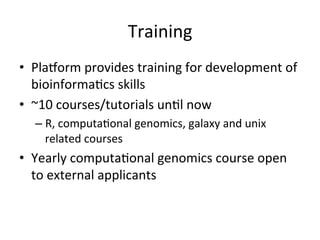 Training	
•  Pla2orm	provides	training	for	development	of	
bioinforma-cs	skills	
•  ~10	courses/tutorials	un-l	now	
– R,	computa-onal	genomics,	galaxy	and	unix	
related	courses	
•  Yearly	computa-onal	genomics	course	open	
to	external	applicants	
 