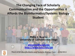 The Changing Face of Scholarly Communication and the Opportunities it Affords the Bioinformatics/Systems Biology Student Philip E. Bourne University of California San Diego pbourne@ucsd.edu http://www.sdsc.edu/pb Third UCSD Bioinformatics and Systems Biology Expo – 2/28/2011 