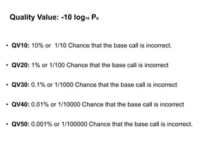• QV10: 10% or 1/10 Chance that the base call is incorrect.
• QV20: 1% or 1/100 Chance that the base call is incorrect
• QV30: 0.1% or 1/1000 Chance that the base call is incorrect
• QV40: 0.01% or 1/10000 Chance that the base call is incorrect
• QV50: 0.001% or 1/100000 Chance that the base call is incorrect.
Quality Value: -10 log10 Pe
18
 