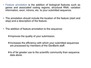 • Feature annotation is the addition of biological features such as
genes and associated coding regions, structural RNA, variation
information, exon, introns, etc. to your submitted sequence.
• The annotation should include the location of the feature (start and
stop) and a description of the feature.
• The addition of feature annotation to the sequence:
Improves the quality of your submission.
Increases the efficiency with which your submitted sequences
are processed by members of the GenBank staff.
Is of far greater use to the scientific community than sequence
data alone.
23
 