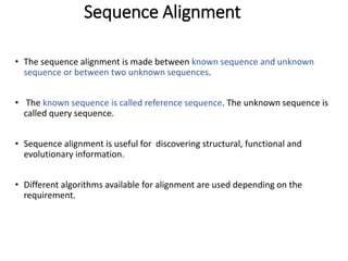 Sequence Alignment
• The sequence alignment is made between known sequence and unknown
sequence or between two unknown sequences.
• The known sequence is called reference sequence. The unknown sequence is
called query sequence.
• Sequence alignment is useful for discovering structural, functional and
evolutionary information.
• Different algorithms available for alignment are used depending on the
requirement.
27
 
