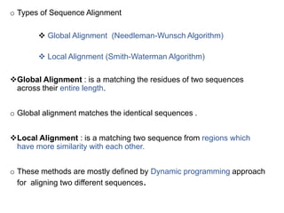 o Types of Sequence Alignment
 Global Alignment (Needleman-Wunsch Algorithm)
 Local Alignment (Smith-Waterman Algorithm)
Global Alignment : is a matching the residues of two sequences
across their entire length.
o Global alignment matches the identical sequences .
Local Alignment : is a matching two sequence from regions which
have more similarity with each other.
o These methods are mostly defined by Dynamic programming approach
for aligning two different sequences. 28
 
