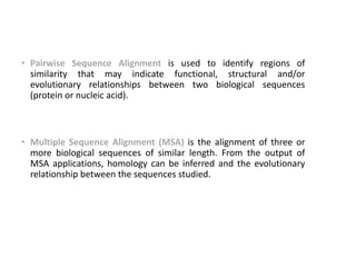 • Pairwise Sequence Alignment is used to identify regions of
similarity that may indicate functional, structural and/or
evolutionary relationships between two biological sequences
(protein or nucleic acid).
• Multiple Sequence Alignment (MSA) is the alignment of three or
more biological sequences of similar length. From the output of
MSA applications, homology can be inferred and the evolutionary
relationship between the sequences studied.
30
 