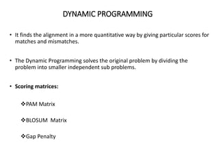 DYNAMIC PROGRAMMING
• It finds the alignment in a more quantitative way by giving particular scores for
matches and mismatches.
• The Dynamic Programming solves the original problem by dividing the
problem into smaller independent sub problems.
• Scoring matrices:
PAM Matrix
BLOSUM Matrix
Gap Penalty
33
 
