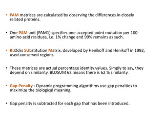 • PAM matrices are calculated by observing the differences in closely
related proteins.
• One PAM unit (PAM1) specifies one accepted point mutation per 100
amino acid residues, i.e. 1% change and 99% remains as such.
• BLOcks SUbstitution Matrix, developed by Henikoff and Henikoff in 1992,
used conserved regions.
• These matrices are actual percentage identity values. Simply to say, they
depend on similarity. BLOSUM 62 means there is 62 % similarity.
• Gap Penalty - Dynamic programming algorithms use gap penalties to
maximize the biological meaning.
• Gap penalty is subtracted for each gap that has been introduced.
34
 