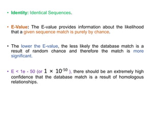 • Identity: Identical Sequences.
• E-Value: The E-value provides information about the likelihood
that a given sequence match is purely by chance.
• The lower the E-value, the less likely the database match is a
result of random chance and therefore the match is more
significant.
• E < 1e - 50 (or 1 × 10-50 ), there should be an extremely high
confidence that the database match is a result of homologous
relationships.
35
 